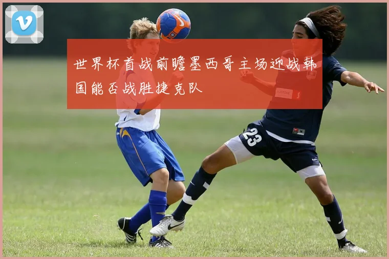 世界杯首战前瞻墨西哥主场迎战韩国能否战胜捷克队
