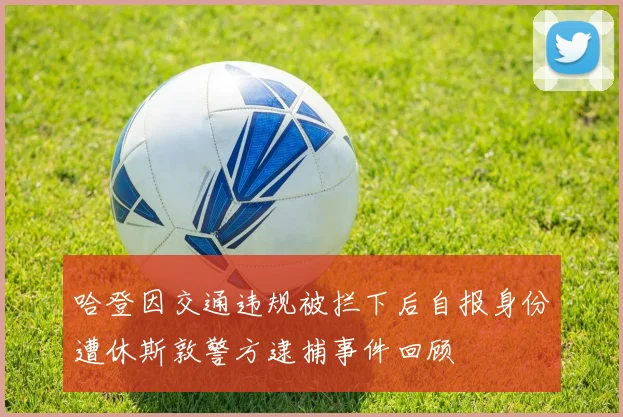 哈登因交通违规被拦下后自报身份遭休斯敦警方逮捕事件回顾