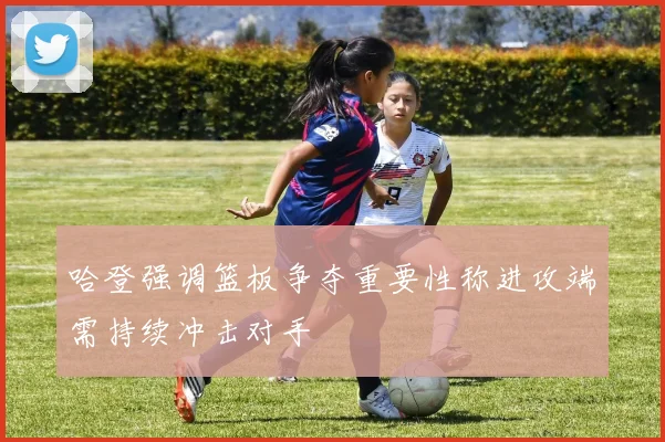哈登强调篮板争夺重要性称进攻端需持续冲击对手