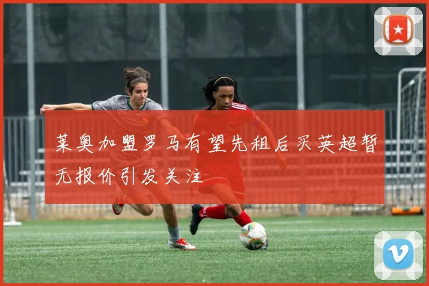 莱奥加盟罗马有望先租后买英超暂无报价引发关注