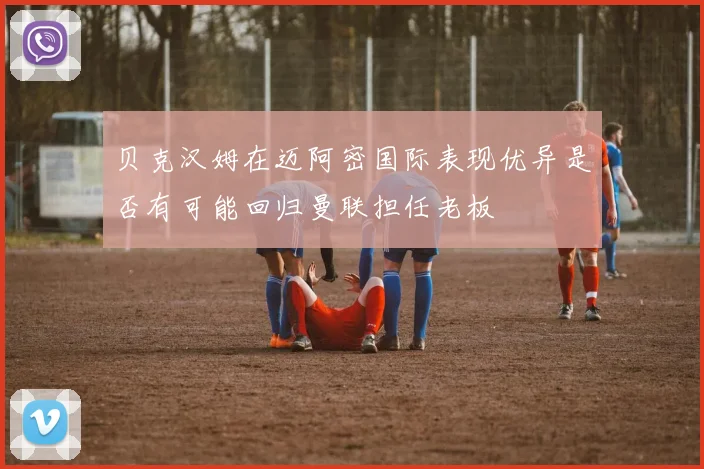 贝克汉姆在迈阿密国际表现优异是否有可能回归曼联担任老板