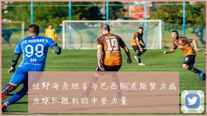 佐野海舟坦言与巴西队差距努力成为球队胜利的中坚力量