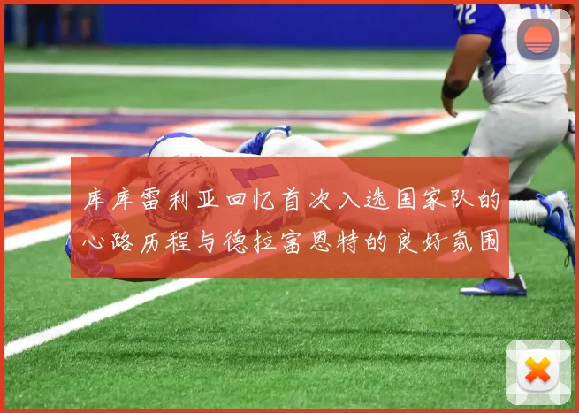 库库雷利亚回忆首次入选国家队的心路历程与德拉富恩特的良好氛围