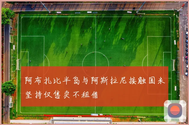 阿布扎比半岛与阿斯拉尼接触国米坚持仅售卖不租借