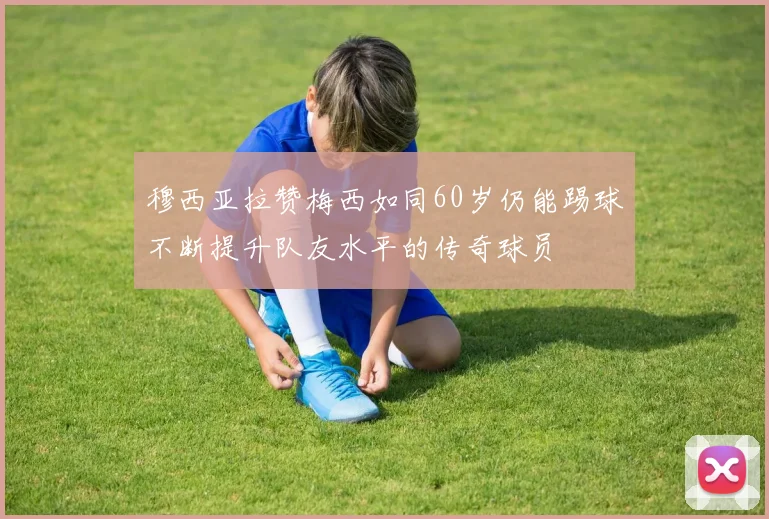 穆西亚拉赞梅西如同60岁仍能踢球不断提升队友水平的传奇球员