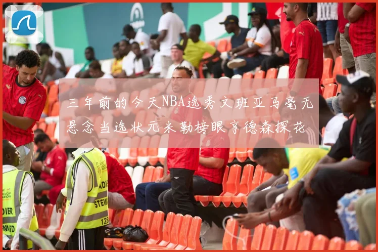 三年前的今天NBA选秀文班亚马毫无悬念当选状元米勒榜眼亨德森探花成就传奇时刻