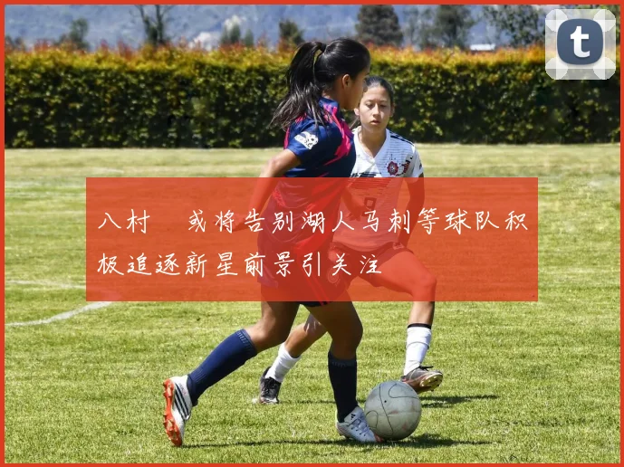 八村塁或将告别湖人马刺等球队积极追逐新星前景引关注