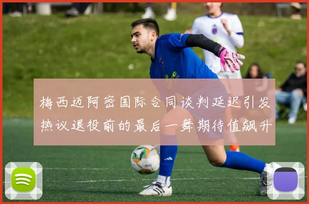 梅西迈阿密国际合同谈判延迟引发热议退役前的最后一舞期待值飙升