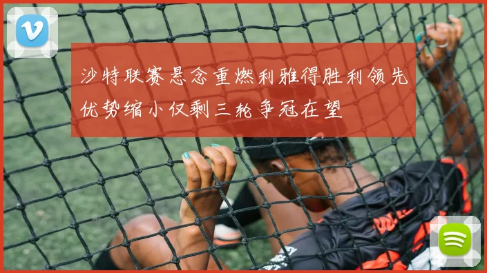 沙特联赛悬念重燃利雅得胜利领先优势缩小仅剩三轮争冠在望