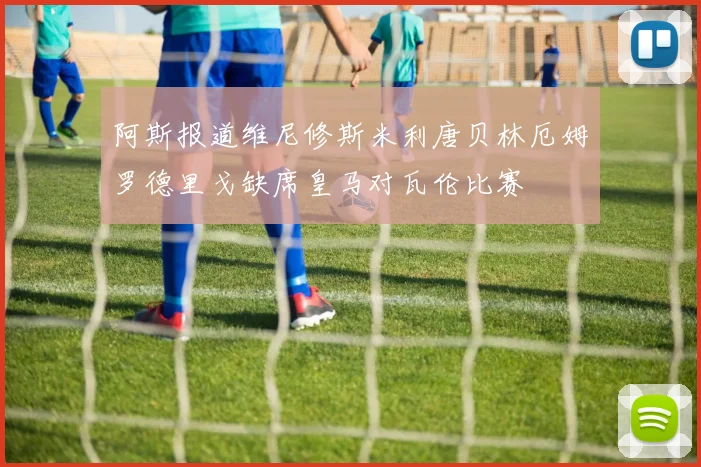 阿斯报道维尼修斯米利唐贝林厄姆罗德里戈缺席皇马对瓦伦比赛