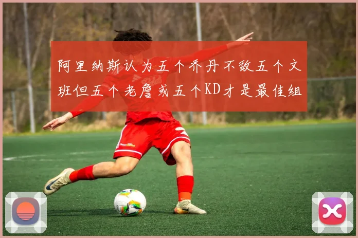 阿里纳斯认为五个乔丹不敌五个文班但五个老詹或五个KD才是最佳组合