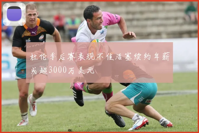 杜伦季后赛表现不佳活塞续约年薪或超3000万美元