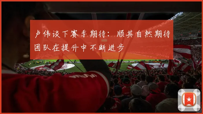 卢伟谈下赛季期待：顺其自然期待团队在提升中不断进步