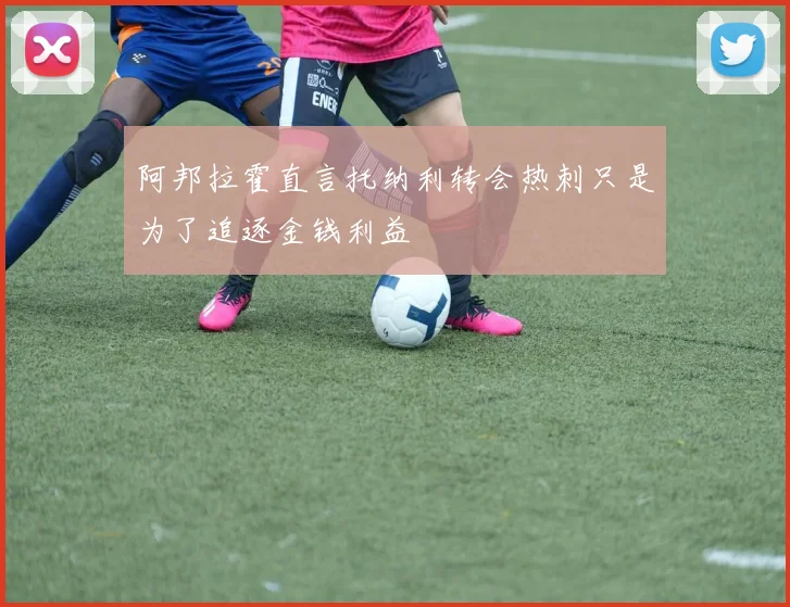 阿邦拉霍直言托纳利转会热刺只是为了追逐金钱利益