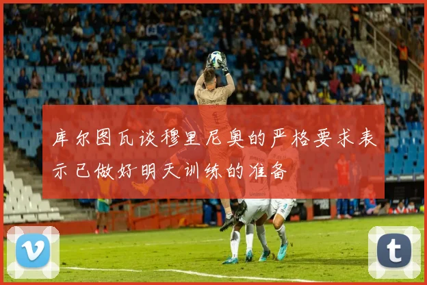 库尔图瓦谈穆里尼奥的严格要求表示已做好明天训练的准备