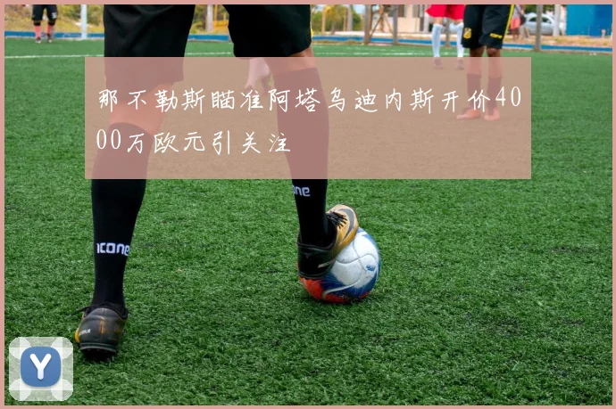 那不勒斯瞄准阿塔乌迪内斯开价4000万欧元引关注