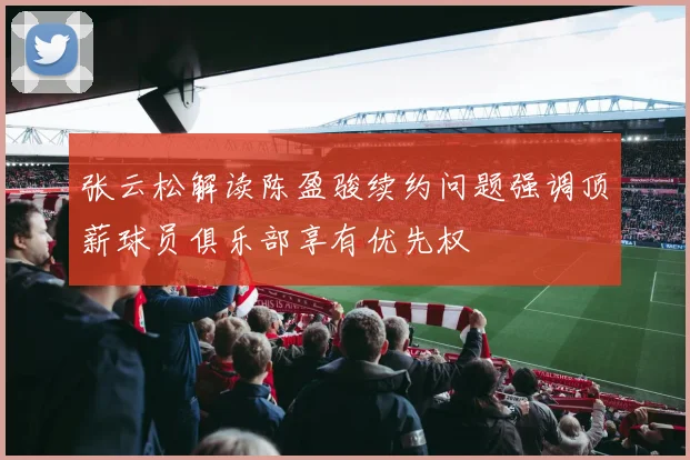 张云松解读陈盈骏续约问题强调顶薪球员俱乐部享有优先权