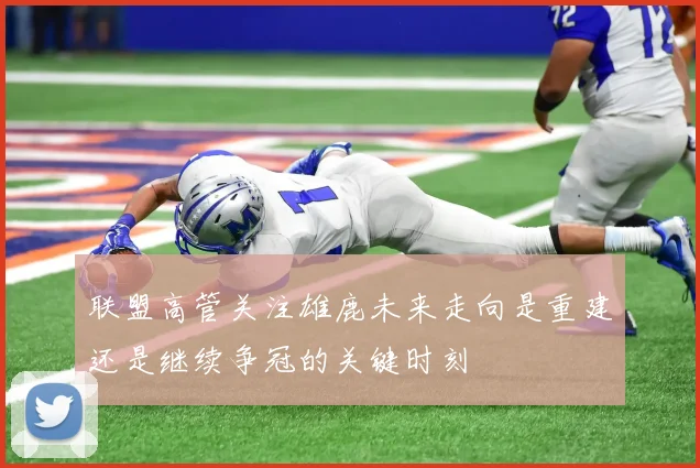 联盟高管关注雄鹿未来走向是重建还是继续争冠的关键时刻