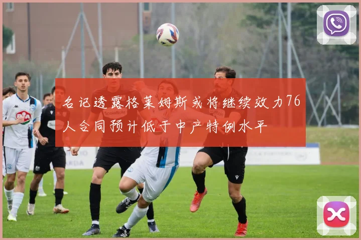 名记透露格莱姆斯或将继续效力76人合同预计低于中产特例水平