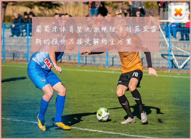 葡萄牙体育坚决拒绝纽卡对苏亚雷斯的报价只接受解约金方案