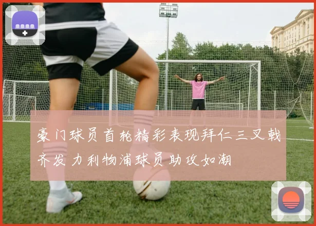 豪门球员首轮精彩表现拜仁三叉戟齐发力利物浦球员助攻如潮