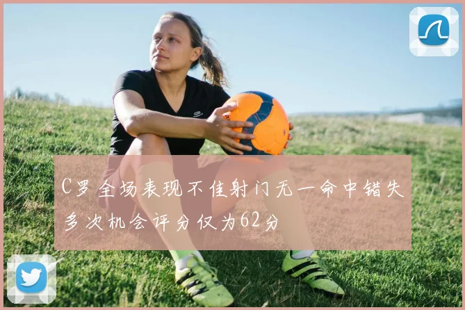 C罗全场表现不佳射门无一命中错失多次机会评分仅为62分
