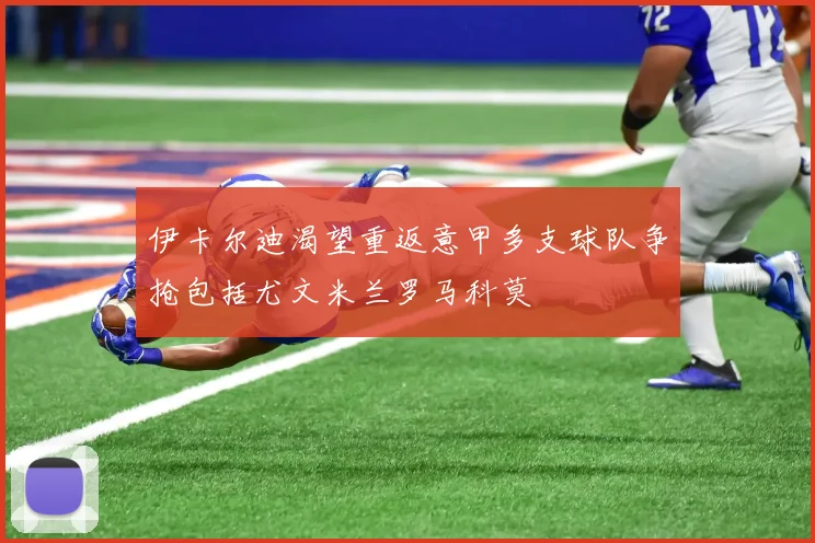 伊卡尔迪渴望重返意甲多支球队争抢包括尤文米兰罗马科莫